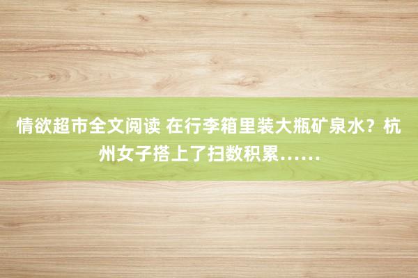 情欲超市全文阅读 在行李箱里装大瓶矿泉水？杭州女子搭上了扫数积累……