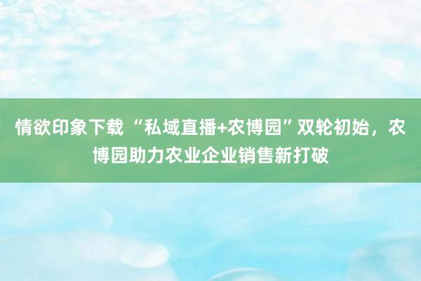 情欲印象下载 “私域直播+农博园”双轮初始，农博园助力农业企业销售新打破