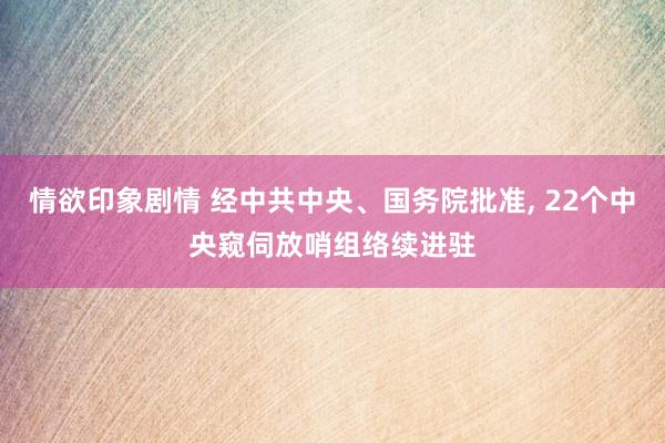 情欲印象剧情 经中共中央、国务院批准， 22个中央窥伺放哨组络续进驻