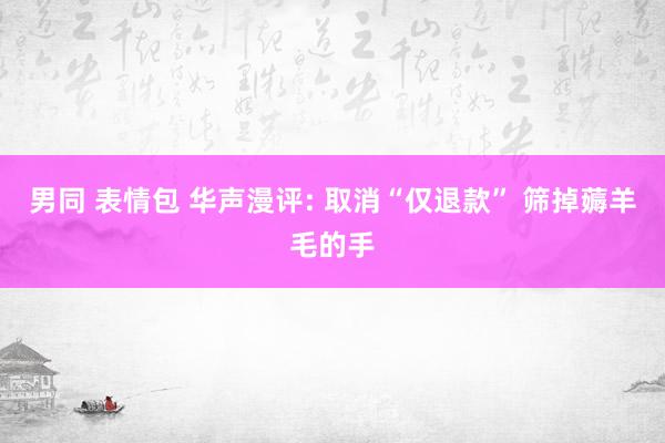 男同 表情包 华声漫评: 取消“仅退款” 筛掉薅羊毛的手