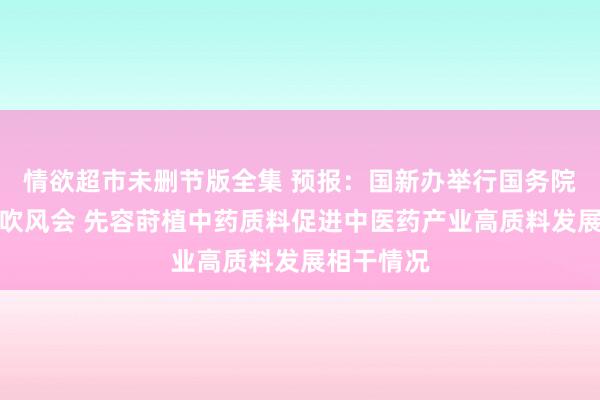 情欲超市未删节版全集 预报：国新办举行国务院战略例行吹风会 先容莳植中药质料促进中医药产业高质料发展相干情况