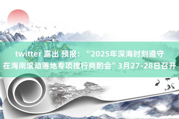 twitter 露出 预报：“2025年深海时刻遵守在海南滚动落地专项捏行商酌会”3月27-28日召开