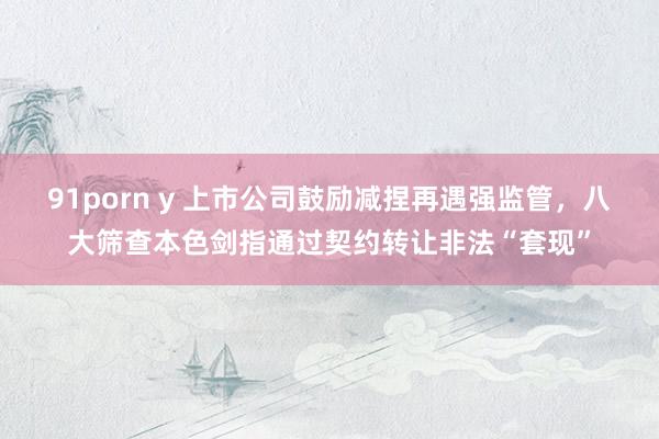 91porn y 上市公司鼓励减捏再遇强监管，八大筛查本色剑指通过契约转让非法“套现”