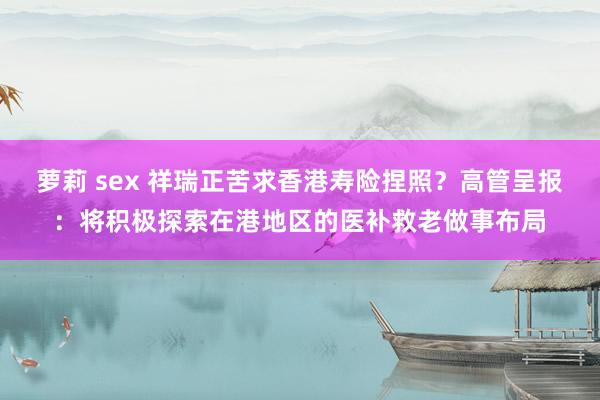 萝莉 sex 祥瑞正苦求香港寿险捏照？高管呈报：将积极探索在港地区的医补救老做事布局