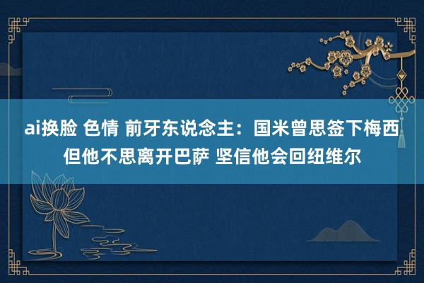 ai换脸 色情 前牙东说念主：国米曾思签下梅西但他不思离开巴萨 坚信他会回纽维尔