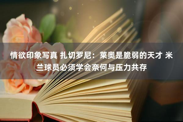 情欲印象写真 扎切罗尼：莱奥是脆弱的天才 米兰球员必须学会奈何与压力共存
