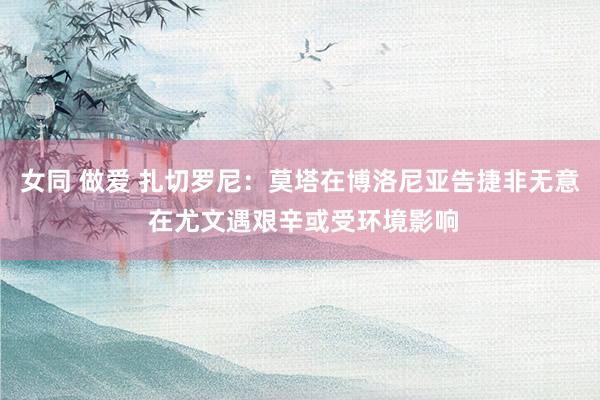 女同 做爱 扎切罗尼：莫塔在博洛尼亚告捷非无意 在尤文遇艰辛或受环境影响