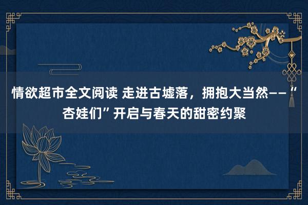 情欲超市全文阅读 走进古墟落，拥抱大当然——“杏娃们”开启与春天的甜密约聚