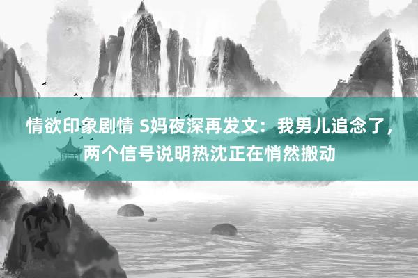情欲印象剧情 S妈夜深再发文：我男儿追念了，两个信号说明热沈正在悄然搬动