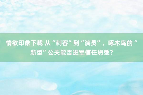 情欲印象下载 从“刺客”到“演员”，啄木鸟的“新型”公关能否进军信任坍弛？