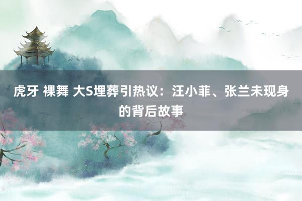 虎牙 裸舞 大S埋葬引热议：汪小菲、张兰未现身的背后故事