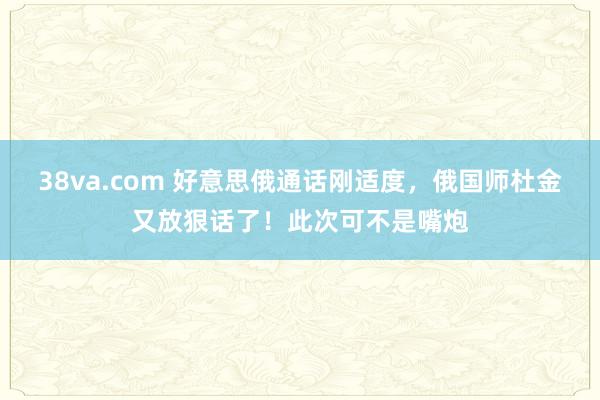 38va.com 好意思俄通话刚适度，俄国师杜金又放狠话了！此次可不是嘴炮