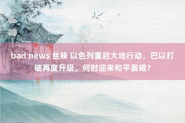 bad news 丝袜 以色列重启大地行动，巴以打破再度升级，何时迎来和平晨曦？