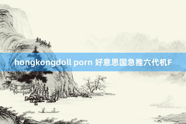 hongkongdoll porn 好意思国急推六代机F