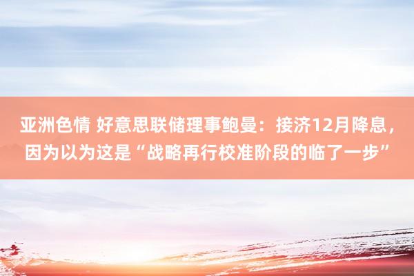 亚洲色情 好意思联储理事鲍曼：接济12月降息，因为以为这是“战略再行校准阶段的临了一步”