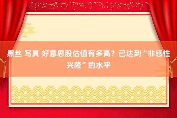 黑丝 写真 好意思股估值有多高？已达到“非感性兴隆”的水平