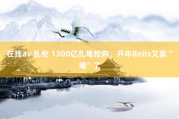 在线av 乱伦 1300亿扎堆抢购，开年Reits又卖“爆”了