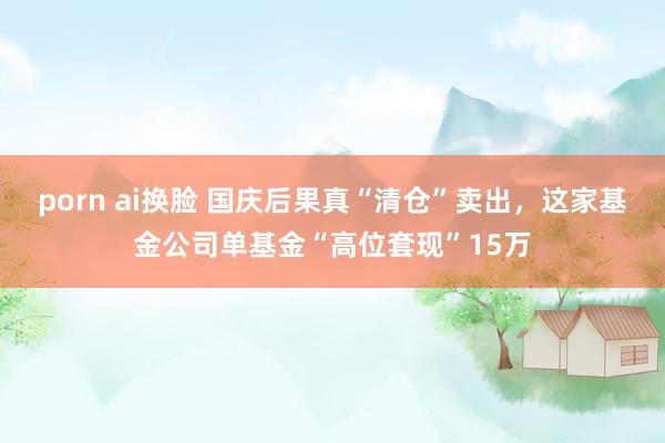 porn ai换脸 国庆后果真“清仓”卖出，这家基金公司单基金“高位套现”15万