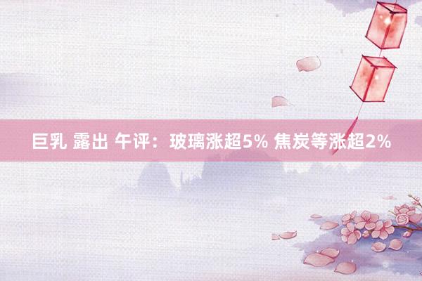 巨乳 露出 午评：玻璃涨超5% 焦炭等涨超2%