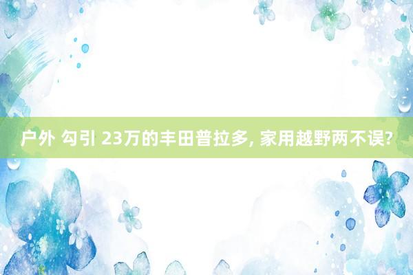 户外 勾引 23万的丰田普拉多， 家用越野两不误?