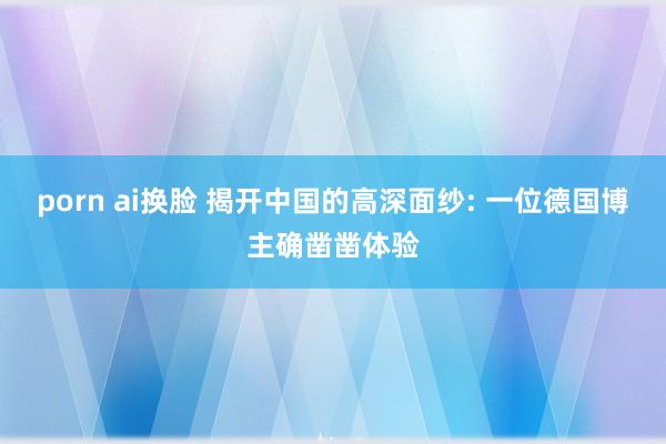 porn ai换脸 揭开中国的高深面纱: 一位德国博主确凿凿体验