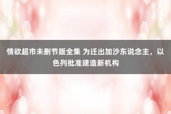 情欲超市未删节版全集 为迁出加沙东说念主，以色列批准建造新机构