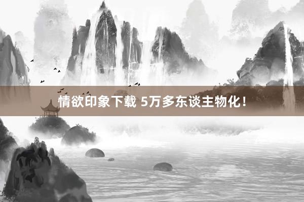 情欲印象下载 5万多东谈主物化！