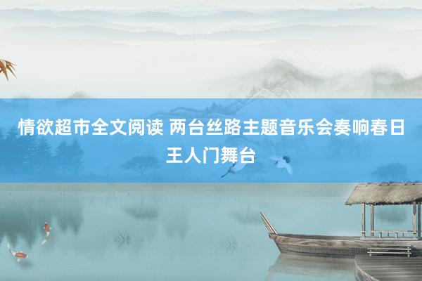 情欲超市全文阅读 两台丝路主题音乐会奏响春日王人门舞台