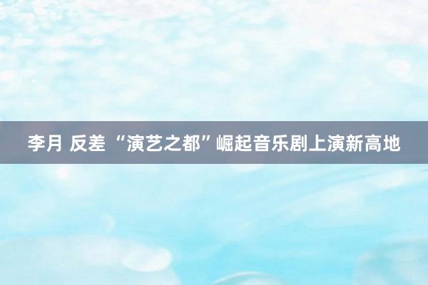 李月 反差 “演艺之都”崛起音乐剧上演新高地