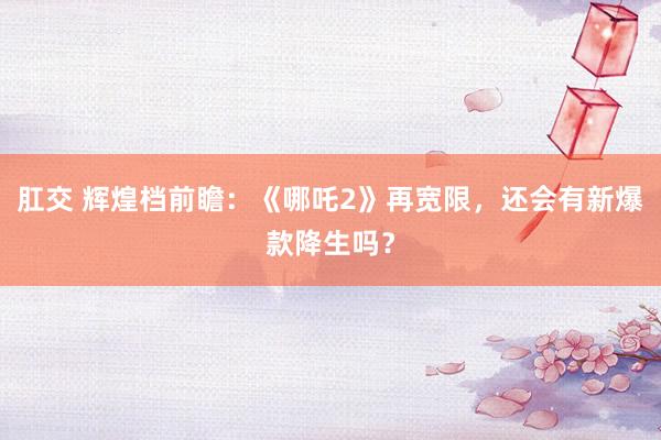 肛交 辉煌档前瞻：《哪吒2》再宽限，还会有新爆款降生吗？