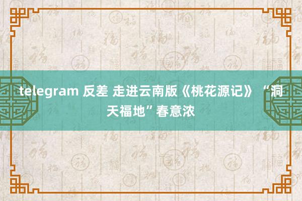 telegram 反差 走进云南版《桃花源记》 “洞天福地”春意浓