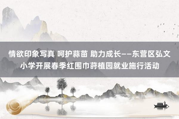 情欲印象写真 呵护蒜苗 助力成长——东营区弘文小学开展春季红围巾莳植园就业施行活动