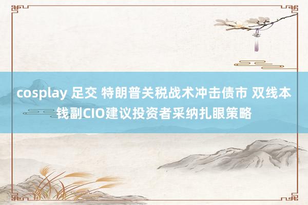 cosplay 足交 特朗普关税战术冲击债市 双线本钱副CIO建议投资者采纳扎眼策略