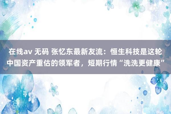 在线av 无码 张忆东最新友流：恒生科技是这轮中国资产重估的领军者，短期行情“洗洗更健康”