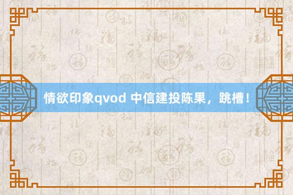 情欲印象qvod 中信建投陈果，跳槽！