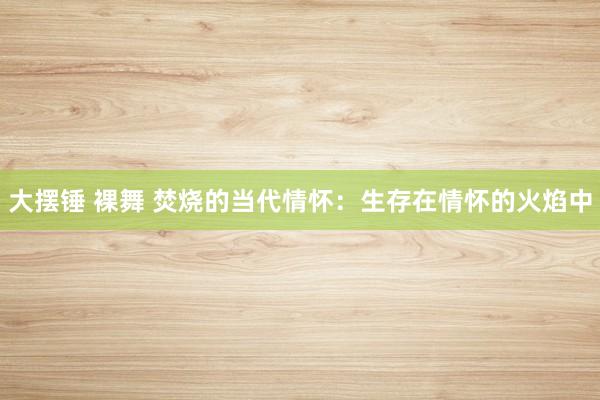 大摆锤 裸舞 焚烧的当代情怀：生存在情怀的火焰中