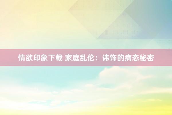 情欲印象下载 家庭乱伦：讳饰的病态秘密