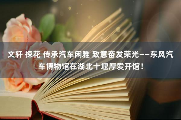 文轩 探花 传承汽车闲雅 致意奋发荣光——东风汽车博物馆在湖北十堰厚爱开馆！