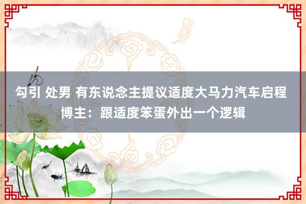 勾引 处男 有东说念主提议适度大马力汽车启程 博主：跟适度笨蛋外出一个逻辑