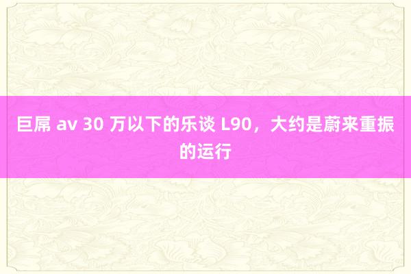 巨屌 av 30 万以下的乐谈 L90，大约是蔚来重振的运行