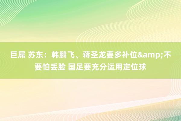巨屌 苏东：韩鹏飞、蒋圣龙要多补位&不要怕丢脸 国足要充分运用定位球