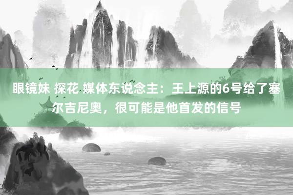 眼镜妹 探花 媒体东说念主：王上源的6号给了塞尔吉尼奥，很可能是他首发的信号