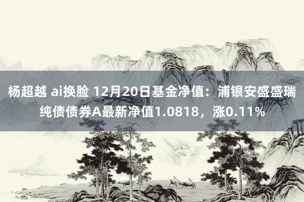 杨超越 ai换脸 12月20日基金净值：浦银安盛盛瑞纯债债券A最新净值1.0818，涨0.11%
