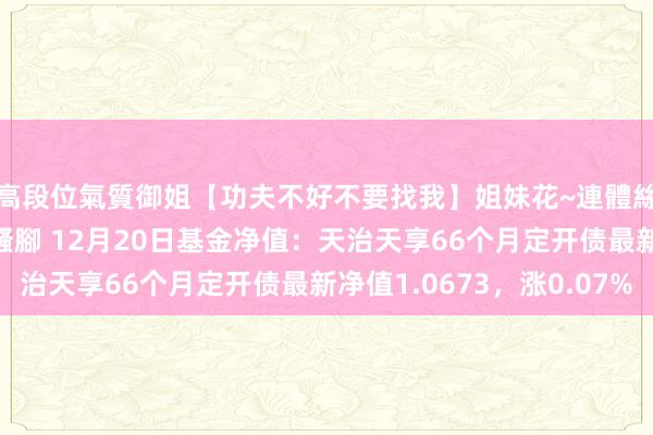 高段位氣質御姐【功夫不好不要找我】姐妹花~連體絲襪~大奶晃動~絲襪騷腳 12月20日基金净值：天治天享66个月定开债最新净值1.0673，涨0.07%