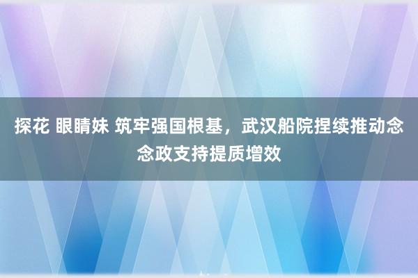 探花 眼睛妹 筑牢强国根基，武汉船院捏续推动念念政支持提质增效