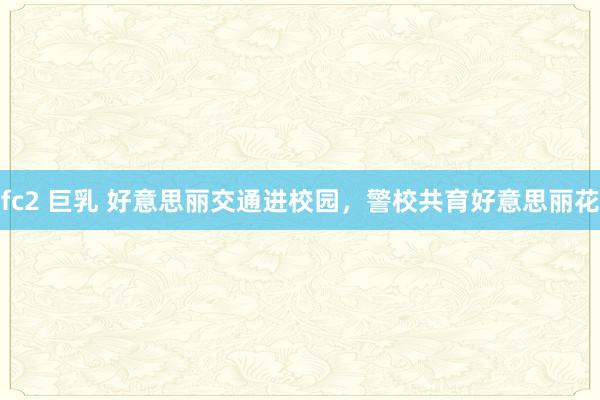 fc2 巨乳 好意思丽交通进校园，警校共育好意思丽花