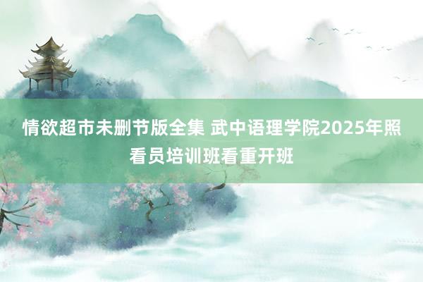 情欲超市未删节版全集 武中语理学院2025年照看员培训班看重开班