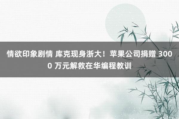 情欲印象剧情 库克现身浙大！苹果公司捐赠 3000 万元解救在华编程教训