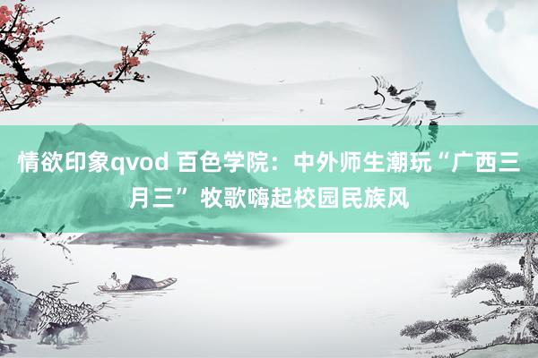 情欲印象qvod 百色学院：中外师生潮玩“广西三月三” 牧歌嗨起校园民族风