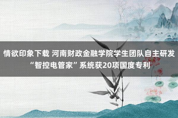 情欲印象下载 河南财政金融学院学生团队自主研发“智控电管家”系统获20项国度专利